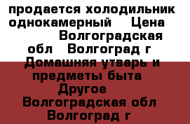 продается холодильник однокамерный  › Цена ­ 3 000 - Волгоградская обл., Волгоград г. Домашняя утварь и предметы быта » Другое   . Волгоградская обл.,Волгоград г.